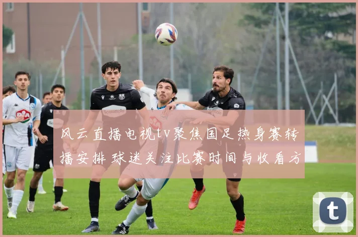 风云直播电视tv聚焦国足热身赛转播安排 球迷关注比赛时间与收看方式