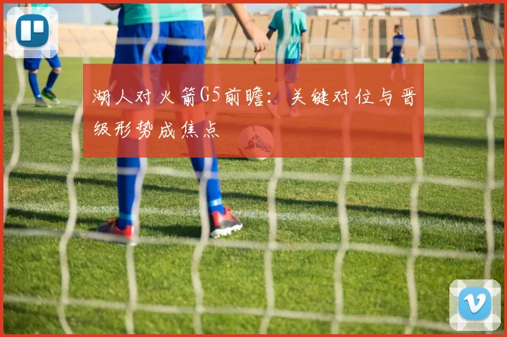 湖人对火箭G5前瞻：关键对位与晋级形势成焦点