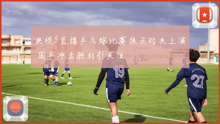 央视5直播乒乓球比赛焦点对决上演 国乒冲击胜利引关注