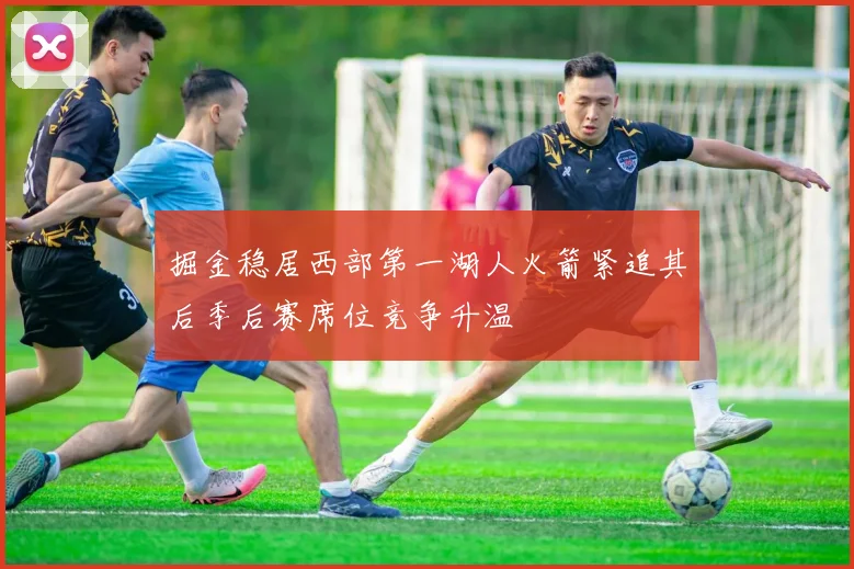 掘金稳居西部第一湖人火箭紧追其后季后赛席位竞争升温