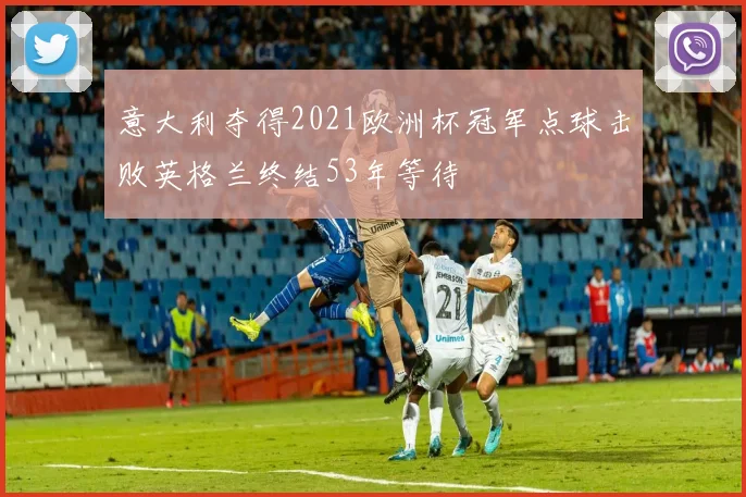 意大利夺得2021欧洲杯冠军点球击败英格兰终结53年等待