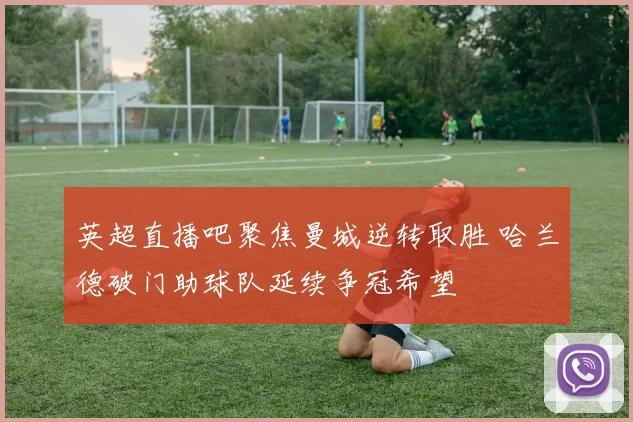 英超直播吧聚焦曼城逆转取胜 哈兰德破门助球队延续争冠希望