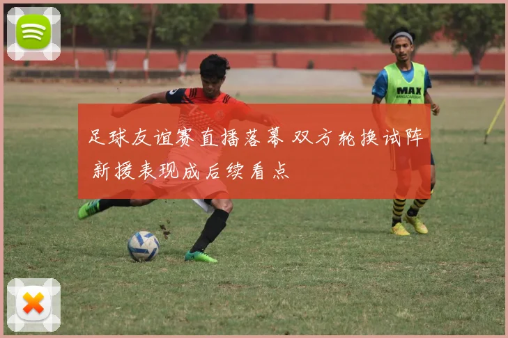 足球友谊赛直播落幕 双方轮换试阵 新援表现成后续看点