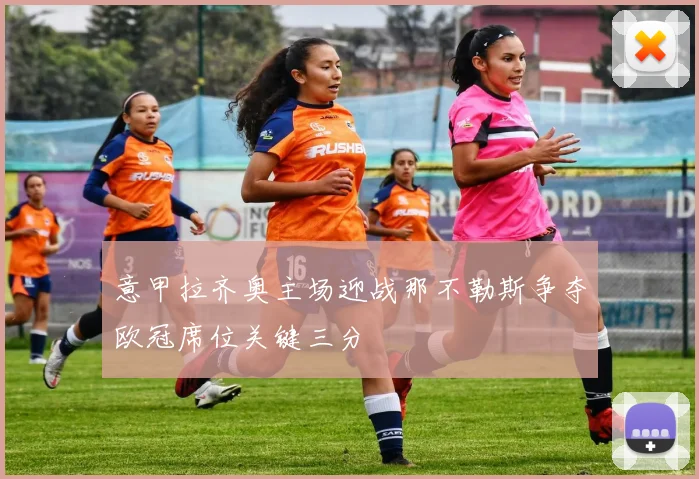 意甲拉齐奥主场迎战那不勒斯争夺欧冠席位关键三分