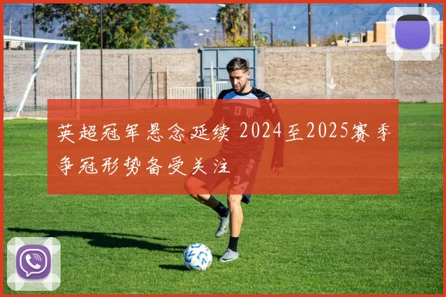 英超冠军悬念延续 2024至2025赛季争冠形势备受关注