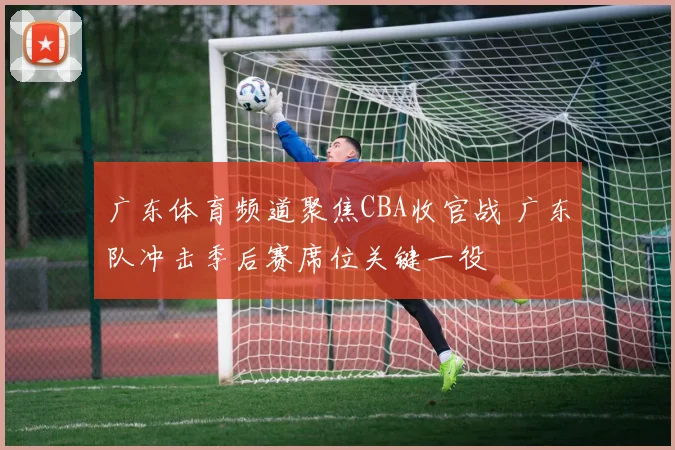 广东体育频道聚焦CBA收官战 广东队冲击季后赛席位关键一役