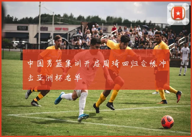 中国男篮集训开启周琦回归合练冲击亚洲杯名单