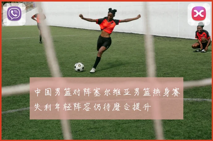 中国男篮对阵塞尔维亚男篮热身赛失利年轻阵容仍待磨合提升