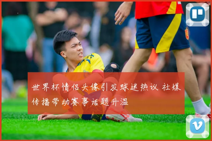 世界杯情侣头像引发球迷热议 社媒传播带动赛事话题升温