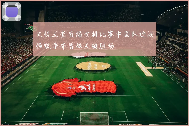 央视五套直播女排比赛中国队迎战强敌争夺晋级关键胜场