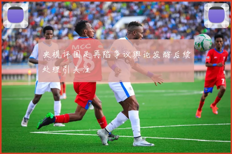 央视评国足再陷争议舆论发酵后续处理引关注