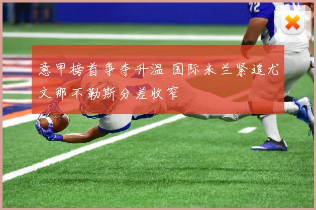 意甲榜首争夺升温 国际米兰紧追尤文那不勒斯分差收窄