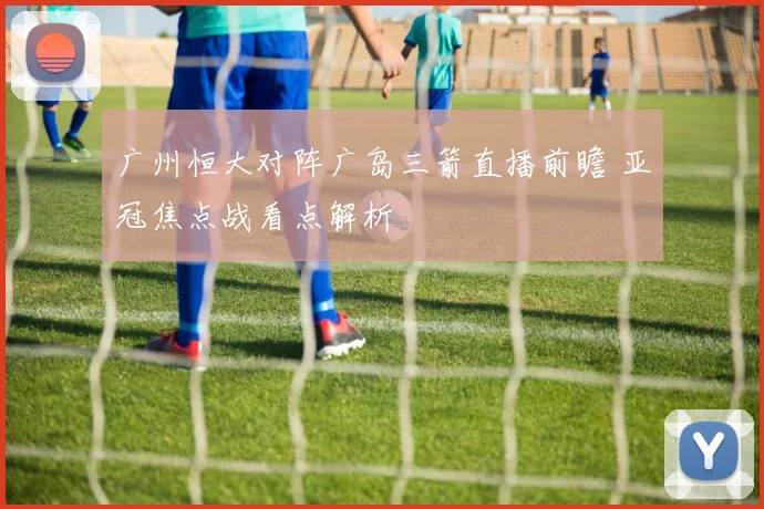 广州恒大对阵广岛三箭直播前瞻 亚冠焦点战看点解析