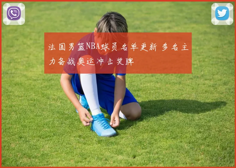 法国男篮NBA球员名单更新 多名主力备战奥运冲击奖牌