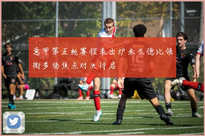 意甲第五轮赛程表出炉米兰德比领衔多场焦点对决待启