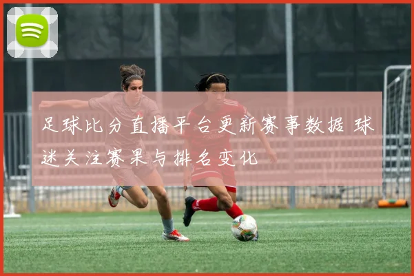 足球比分直播平台更新赛事数据 球迷关注赛果与排名变化