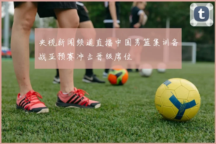 央视新闻频道直播中国男篮集训备战亚预赛冲击晋级席位