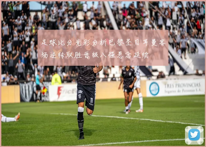 足球比分竞彩分析巴黎圣日耳曼客场逆转取胜晋级八强悬念延续