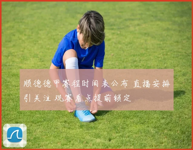 顺德德甲赛程时间表公布 直播安排引关注 观赛看点提前锁定