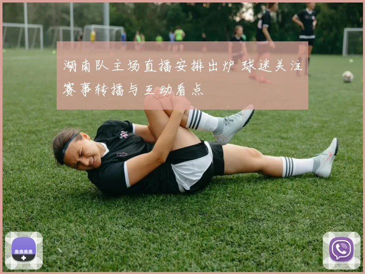 湖南队主场直播安排出炉 球迷关注赛事转播与互动看点