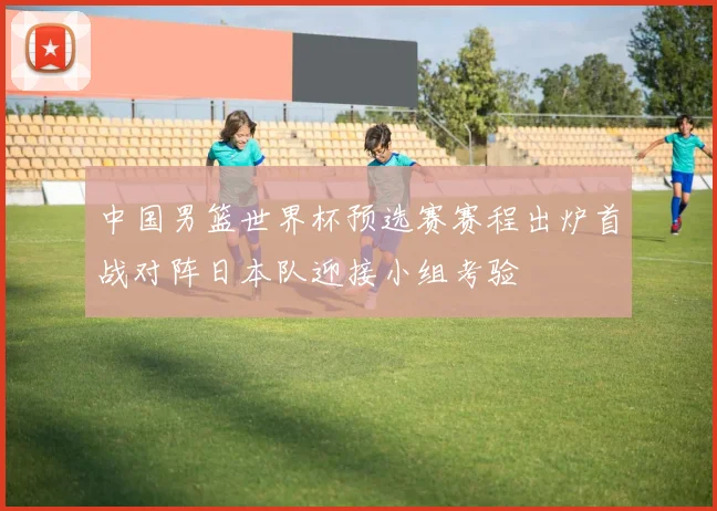 中国男篮世界杯预选赛赛程出炉首战对阵日本队迎接小组考验