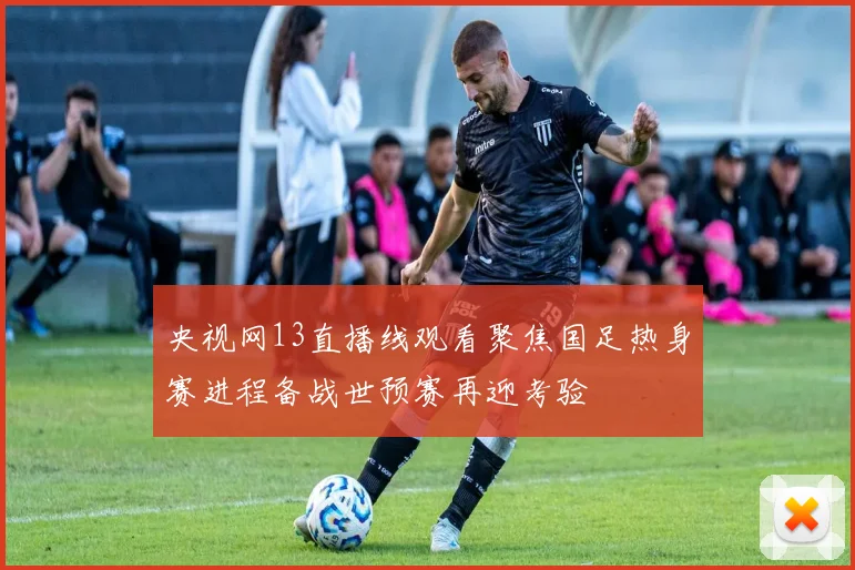 央视网13直播线观看聚焦国足热身赛进程备战世预赛再迎考验