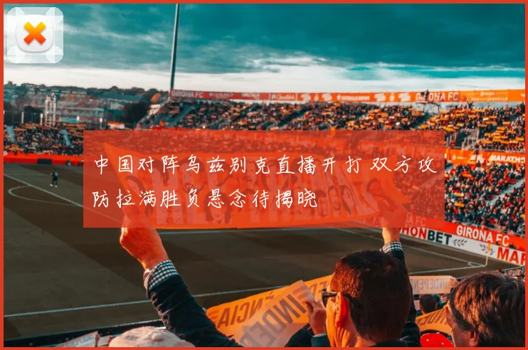 中国对阵乌兹别克直播开打 双方攻防拉满胜负悬念待揭晓