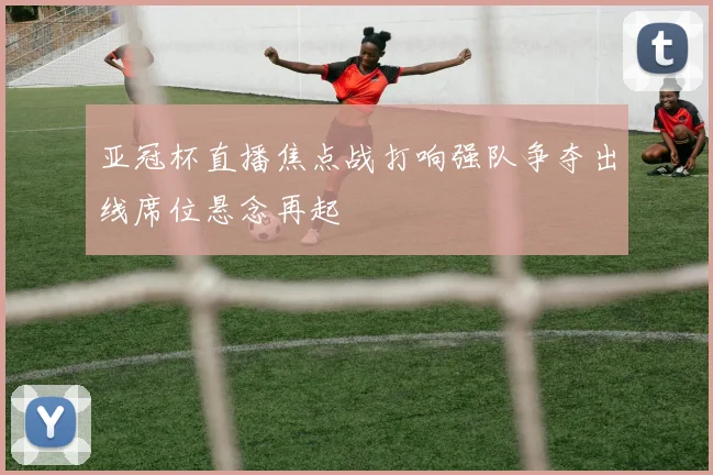 亚冠杯直播焦点战打响强队争夺出线席位悬念再起