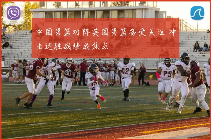 中国男篮对阵英国男篮备受关注 冲击连胜战绩成焦点