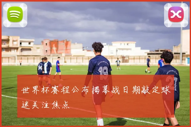 世界杯赛程公布揭幕战日期敲定球迷关注焦点