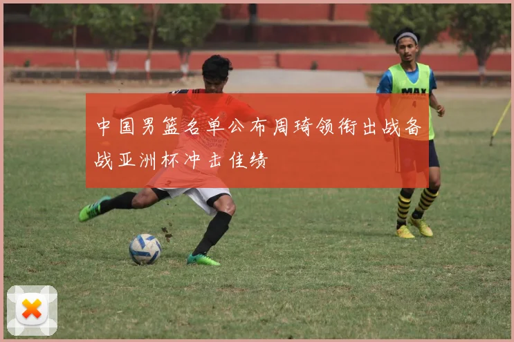 中国男篮名单公布周琦领衔出战备战亚洲杯冲击佳绩