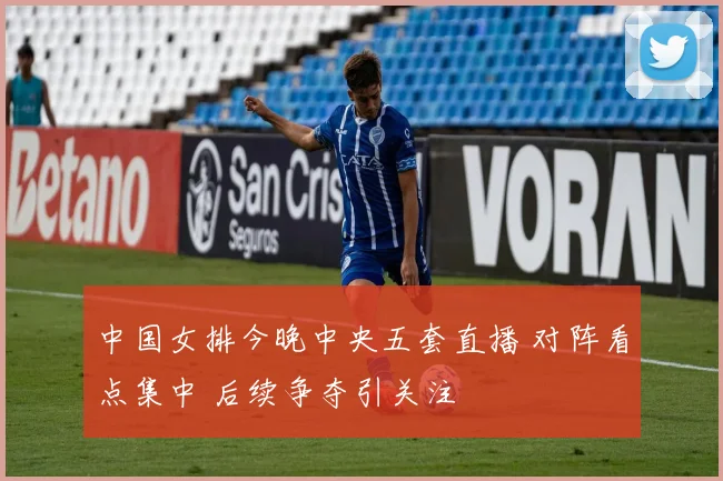 中国女排今晚中央五套直播 对阵看点集中 后续争夺引关注