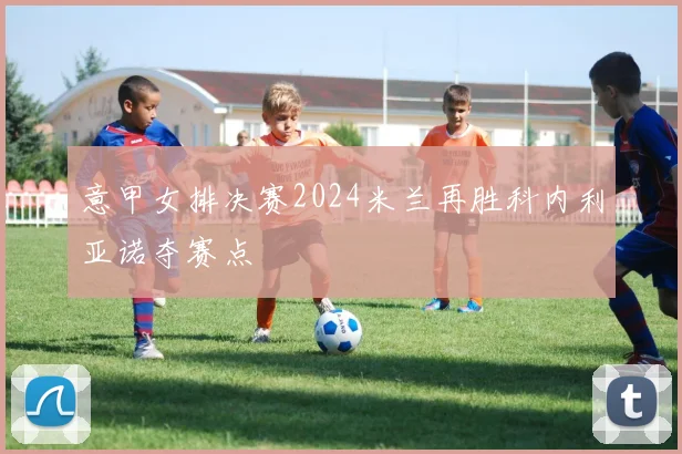 意甲女排决赛2024米兰再胜科内利亚诺夺赛点