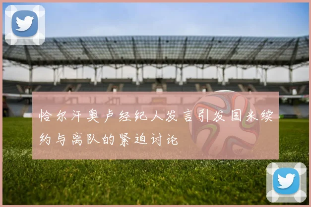 恰尔汗奥卢经纪人发言引发国米续约与离队的紧迫讨论