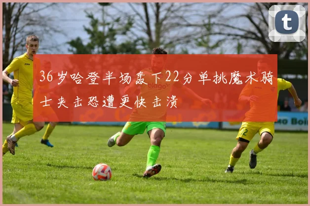 36岁哈登半场轰下22分单挑魔术骑士夹击恐遭更快击溃