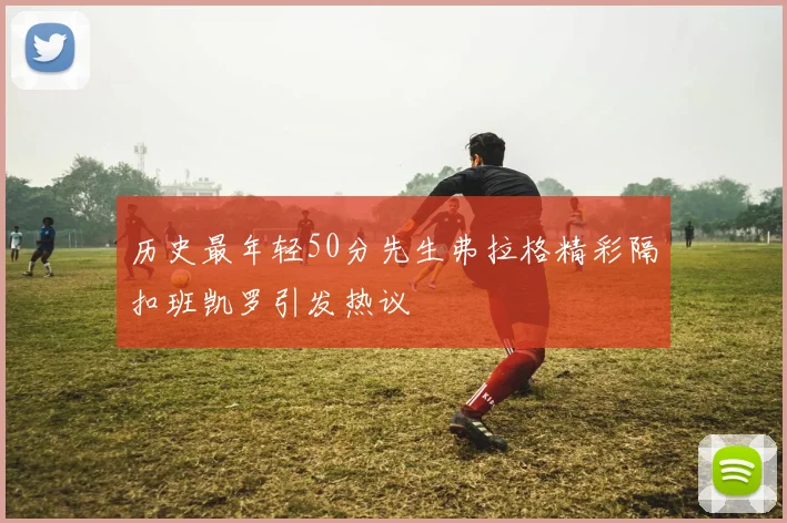 历史最年轻50分先生弗拉格精彩隔扣班凯罗引发热议