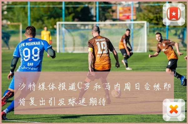 沙特媒体报道C罗和马内周日合练即将复出引发球迷期待