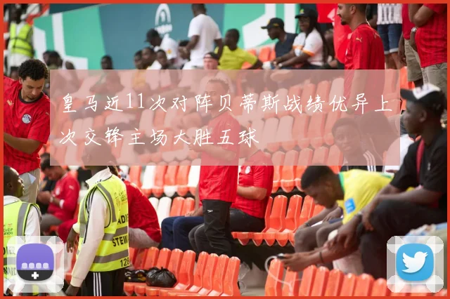 皇马近11次对阵贝蒂斯战绩优异上次交锋主场大胜五球