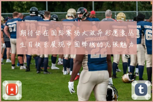 期待你在国际赛场大放异彩愿袁丛生日快乐展现中国锋线的无限魅力