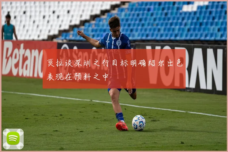 莫拉谈深圳之行目标明确绍尔出色表现在预料之中
