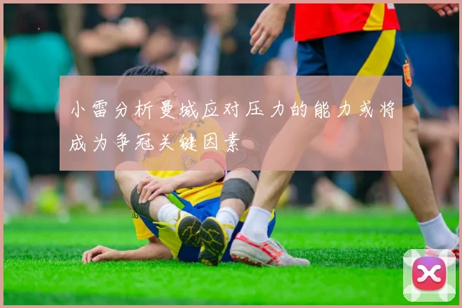 小雷分析曼城应对压力的能力或将成为争冠关键因素