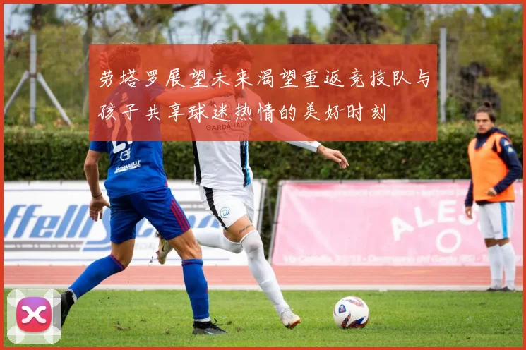 劳塔罗展望未来渴望重返竞技队与孩子共享球迷热情的美好时刻
