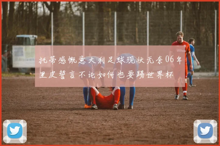 托蒂感慨意大利足球现状无奈06年里皮誓言不论如何也要踢世界杯