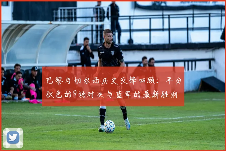 巴黎与切尔西历史交锋回顾：平分秋色的9场对决与蓝军的最新胜利
