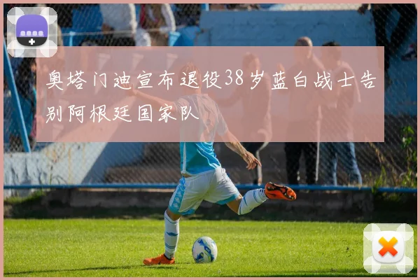 奥塔门迪宣布退役38岁蓝白战士告别阿根廷国家队