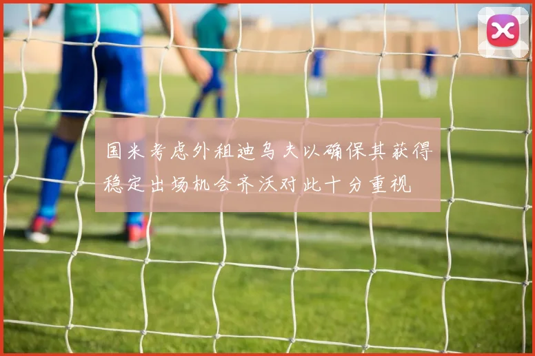 国米考虑外租迪乌夫以确保其获得稳定出场机会齐沃对此十分重视