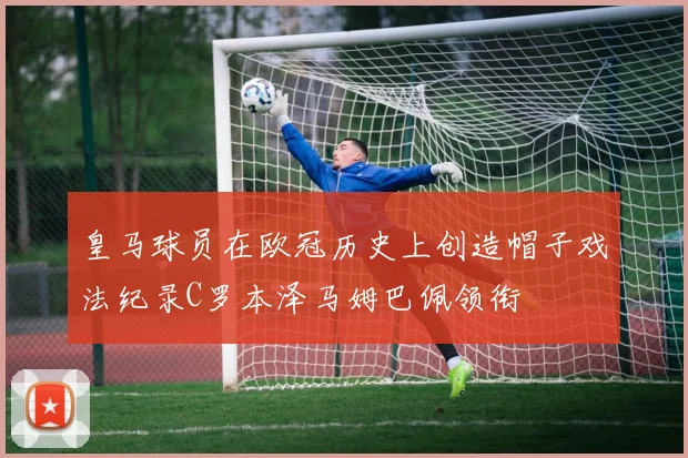 皇马球员在欧冠历史上创造帽子戏法纪录C罗本泽马姆巴佩领衔