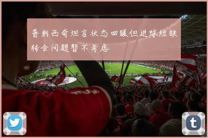 普利西奇坦言状态回暖但进球短缺转会问题暂不考虑