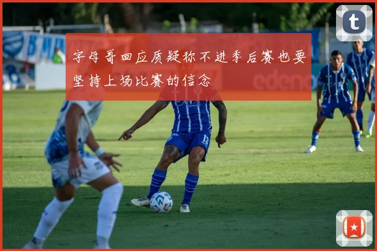 字母哥回应质疑称不进季后赛也要坚持上场比赛的信念