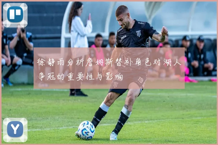 徐静雨分析詹姆斯替补角色对湖人争冠的重要性与影响